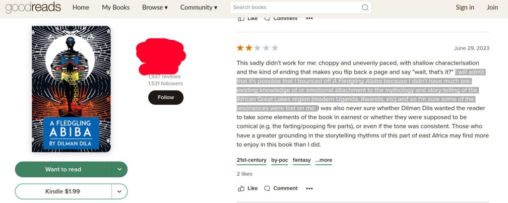 Screenshot of a two-starred goodreads review of a book A Fledgling Abiba. The book cover is to the right of the screen. To the left is the text: This sadly didn't work for me: choppy and unevenly paced, with shallow characterisation and the kind of ending that makes you flip back a page and say "wait, that's it?" I will admit that it's possible that I bounced off A Fledgling Abiba because I didn't have much pre-existing knowledge of or emotional attachment to the mythology and story-telling of the African Great Lakes region (modern Uganda, Rwanda, etc) and so I'm sure some of the resonances were lost on me. I was also never sure whether Dilman Dila wanted the reader to take some elements of the book in earnest or whether they were supposed to be comical (e.g. the farting/pooping fire parts), or even if the tone was consistent. Those who have a greater grounding in the storytelling rhythms of this part of east Africa may find more to enjoy in this book than I did.