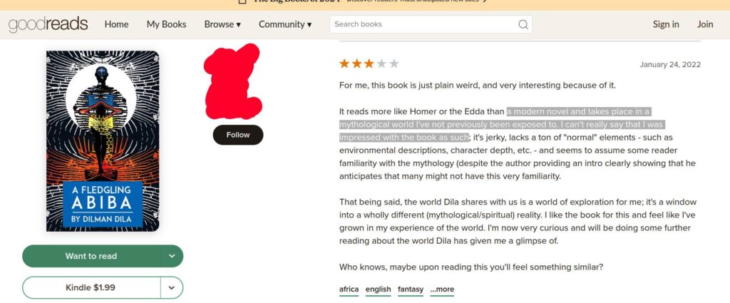 Screenshot of a two-starred goodreads review of a book A Fledgling Abiba. The book cover is to the right of the screen. To the left is the text: For me, this book is just plain weird, and very interesting because of it.
It reads more like Homer or the Edda than a modern novel and takes place in a mythological world I've not previously been exposed to. I can't really say that I was impressed with the book as such; it's jerky, lacks a ton of "normal" elements - such as environmental descriptions, character depth, etc. - and seems to assume some reader familiarity with the mythology (despite the author providing an intro clearly showing that he anticipates that many might not have this very familiarity.
That being said, the world Dila shares with us is a world of exploration for me; it's a window into a wholly different (mythological/spiritual) reality. I like the book for this and feel like I've grown in my experience of the world. I'm now very curious and will be doing some further reading about the world Dila has given me a glimpse of.
Who knows, maybe upon reading this you'll feel something similar